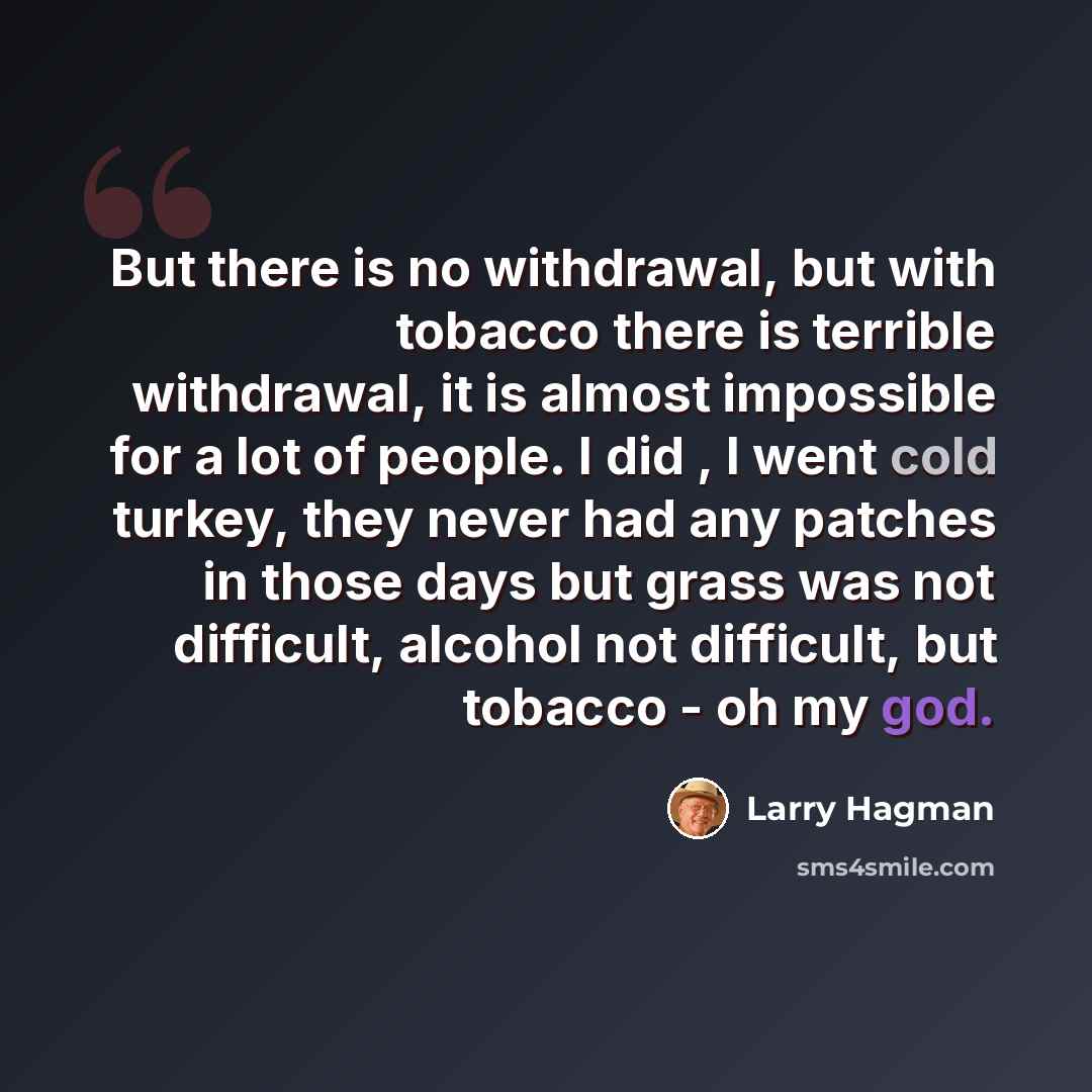 “But there is no withdrawal, but with tobacco there is terrible withdrawal, it is almost impossible for a lot of people. I did , I went cold turkey, they never had any patches in those days but grass was not difficult, alcohol not difficult, but tobacco - oh my god.” quote by Larry Hagman
