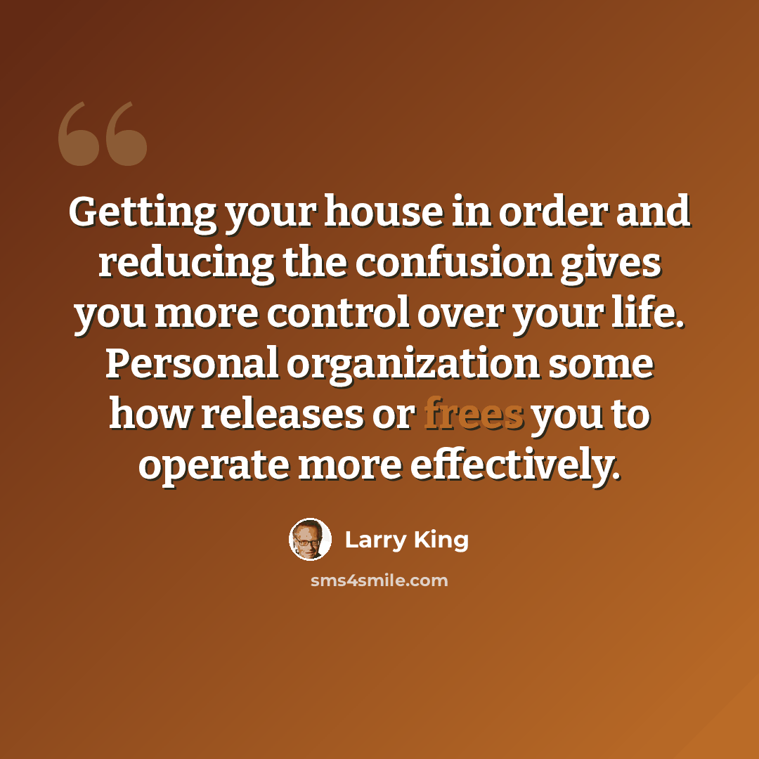 “Getting your house in order and reducing the confusion gives you more control over your life. Personal organization some how releases or frees you to operate more effectively.” quote by Larry King
