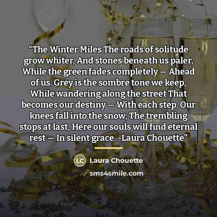 “The Winter Miles The roads of solitude grow whiter, And stones beneath us paler, While the green fades completely — Ahead of us. Grey is the sombre tone we keep, While wandering along the street That becomes our destiny — With each step. Our knees fall into the snow; The trembling stops at last…” quote by Laura Chouette