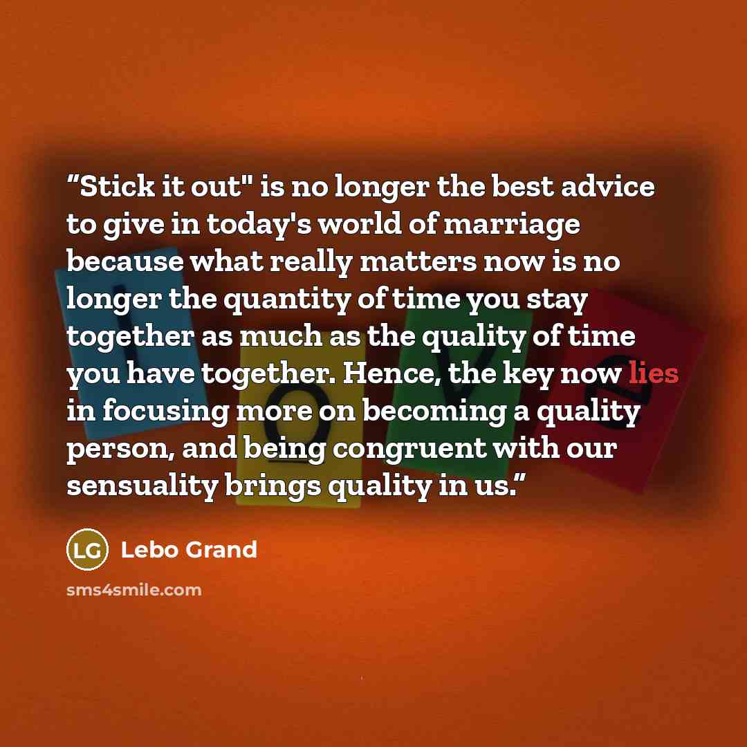 “Stick it out" is no longer the best advice to give in today's world of marriage because what really matters now is no longer the quantity of time you stay together as much as the quality of time you have together. Hence, the key now lies in focusing more on becoming a quality person, and being…” quote by Lebo Grand