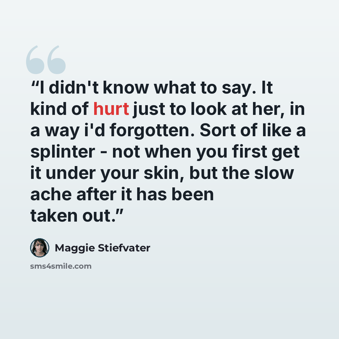 “I didn't know what to say. It kind of hurt just to look at her, in a way i'd forgotten. Sort of like a splinter - not when you first get it under your skin, but the slow ache after it has been taken out.” quote by Maggie Stiefvater