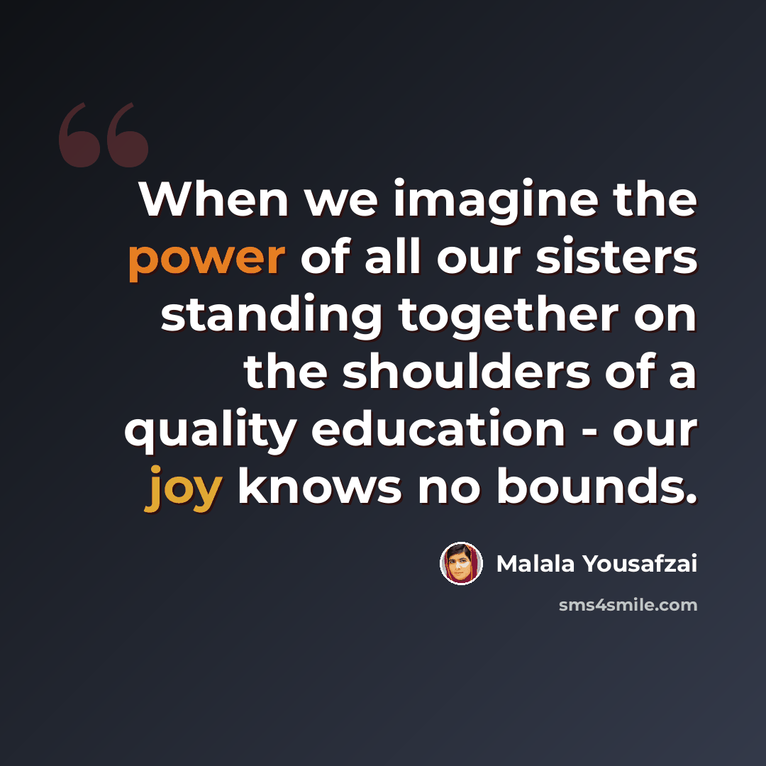 “When we imagine the power of all our sisters standing together on the shoulders of a quality education - our joy knows no bounds.” quote by Malala Yousafzai
