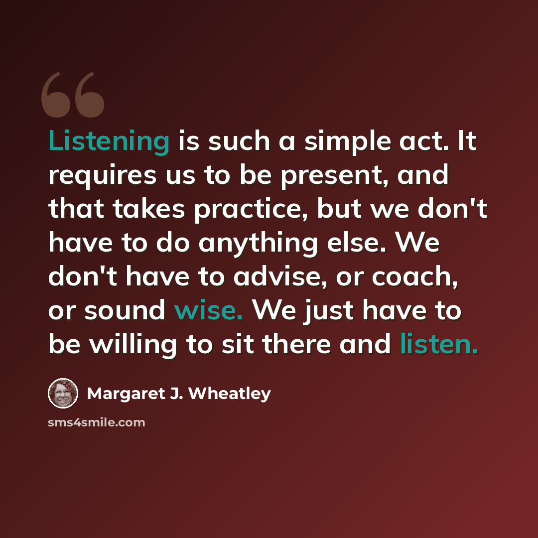 “Listening is such a simple act. It requires us to be present, and that takes practice, but we don't have to do anything else. We don't have to advise, or coach, or sound wise. We just have to be willing to sit there and listen.” quote by Margaret J. Wheatley