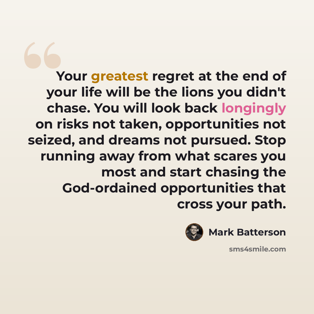 “Your greatest regret at the end of your life will be the lions you didn't chase. You will look back longingly on risks not taken, opportunities not seized, and dreams not pursued. Stop running away from what scares you most and start chasing the God-ordained opportunities that cross your path.” quote by Mark Batterson