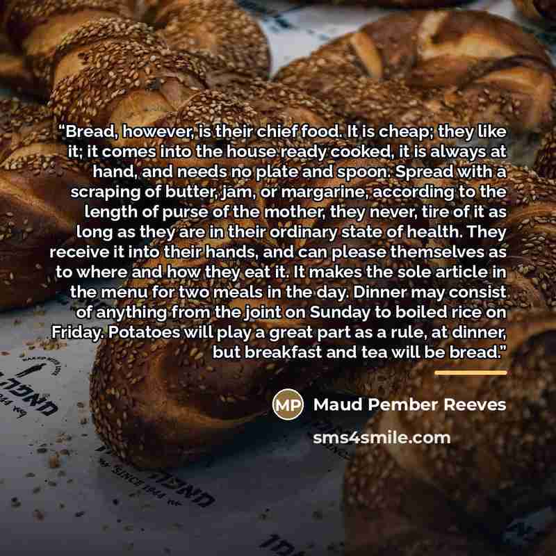 “Bread, however, is their chief food. It is cheap; they like it; it comes into the house ready cooked, it is always at hand, and needs no plate and spoon. Spread with a scraping of butter, jam, or margarine, according to the length of purse of the mother, they never, tire of it as long as they are…” quote by Maud Pember Reeves