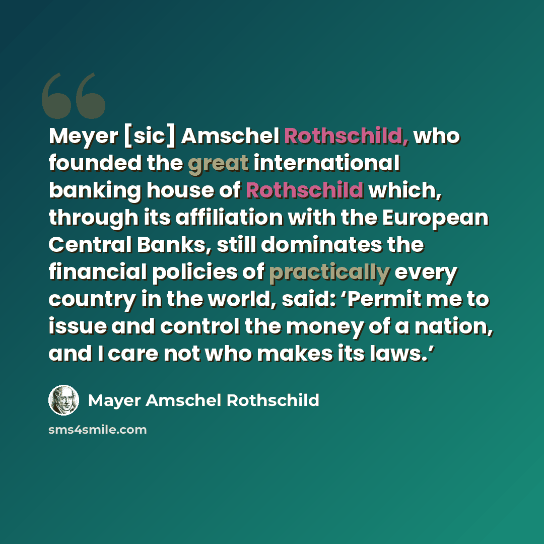 “Meyer [sic] Amschel Rothschild, who founded the great international banking house of Rothschild which, through its affiliation with the European Central Banks, still dominates the financial policies of practically every country in the world, said: ‘Permit me to issue and control the money of a…” quote by Mayer Amschel Rothschild