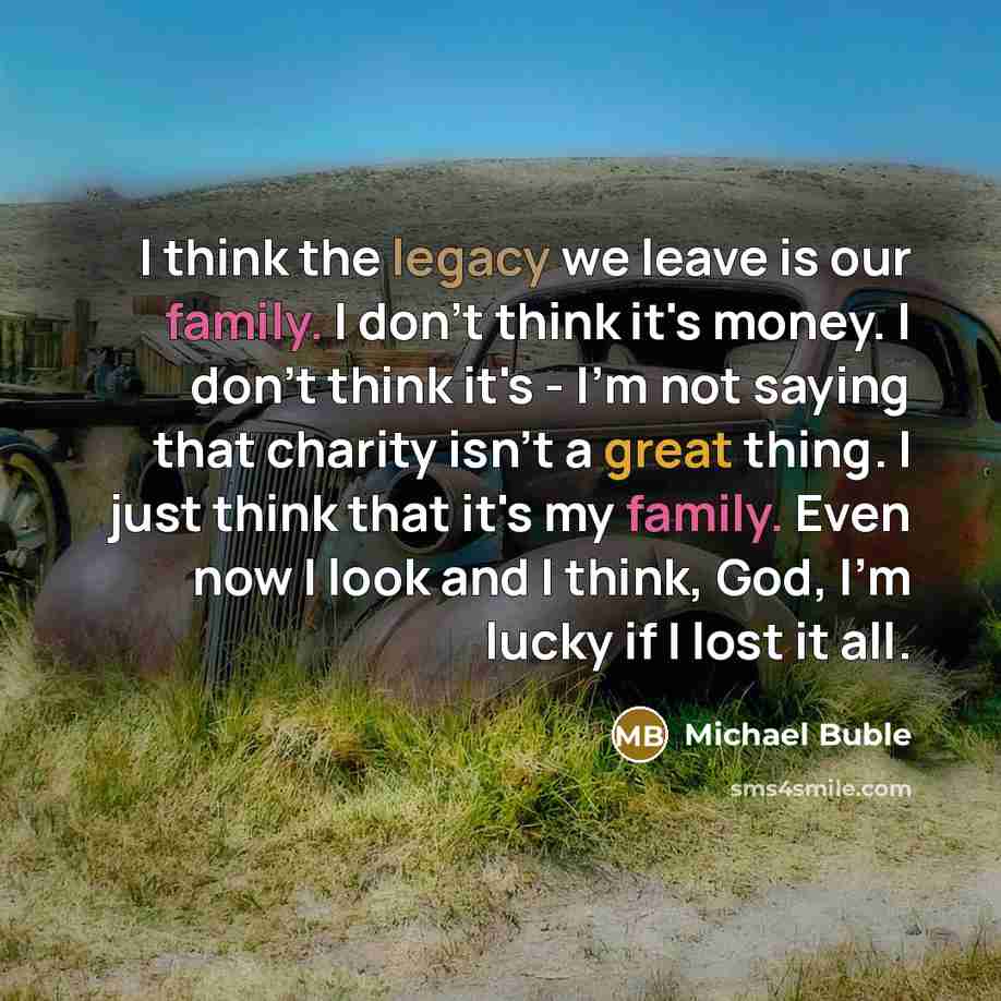“I think the legacy we leave is our family. I don't think it's money. I don't think it's - I'm not saying that charity isn't a great thing. I just think that it's my family. Even now I look and I think, God, I'm lucky if I lost it all.” quote by Michael Buble