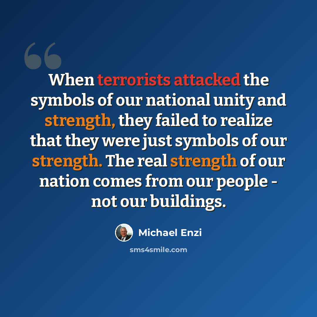 “When terrorists attacked the symbols of our national unity and strength, they failed to realize that they were just symbols of our strength. The real strength of our nation comes from our people - not our buildings.” quote by Michael Enzi