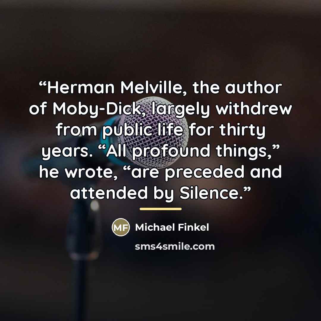 “Herman Melville, the author of Moby-Dick, largely withdrew from public life for thirty years. “All profound things,” he wrote, “are preceded and attended by Silence.” quote by Michael Finkel