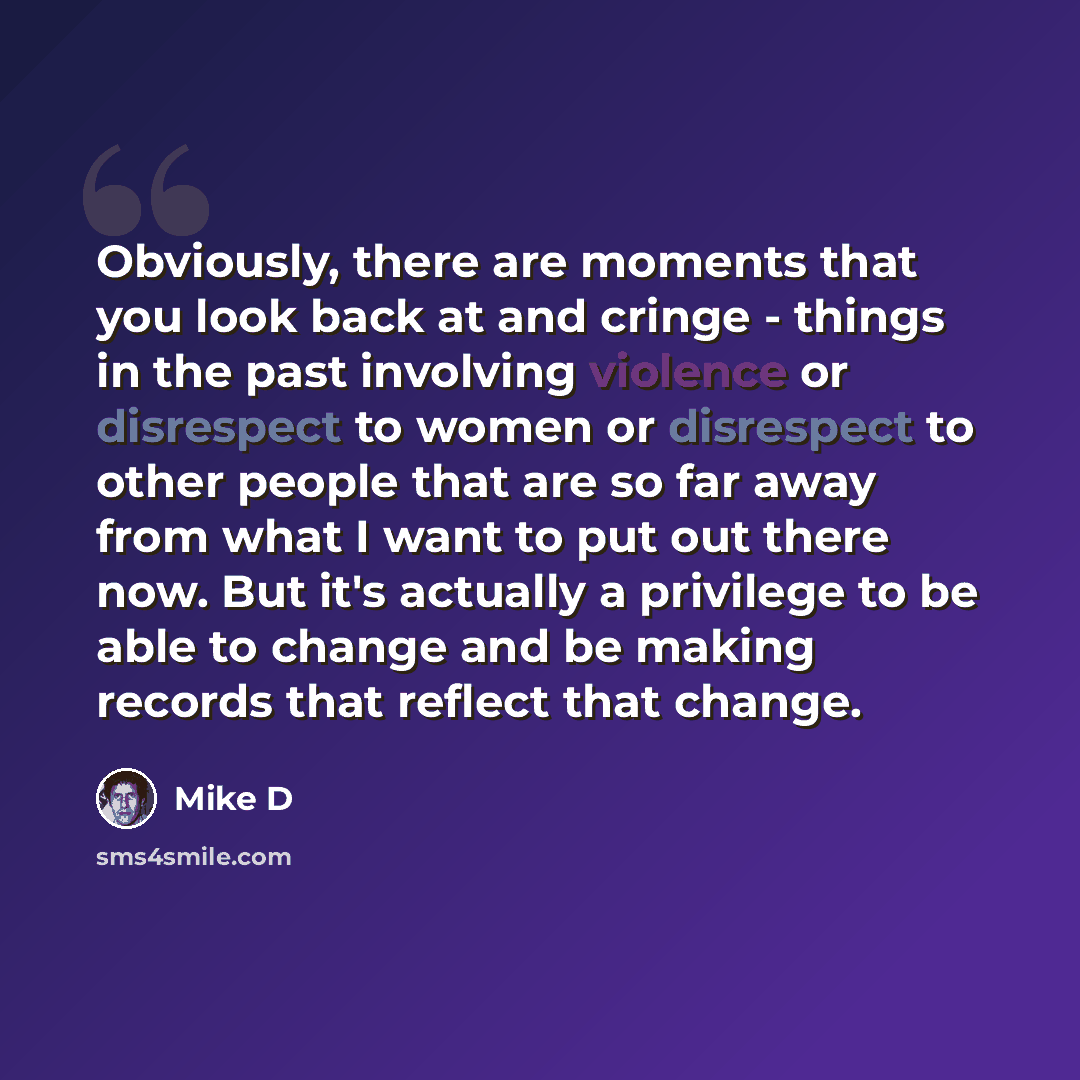 “Obviously, there are moments that you look back at and cringe - things in the past involving violence or disrespect to women or disrespect to other people that are so far away from what I want to put out there now. But it's actually a privilege to be able to change and be making records that…” quote by Mike D