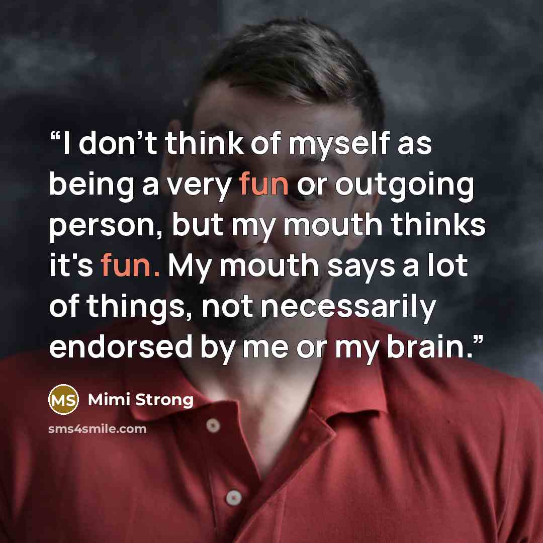“I don't think of myself as being a very fun or outgoing person, but my mouth thinks it's fun. My mouth says a lot of things, not necessarily endorsed by me or my brain.” quote by Mimi Strong
