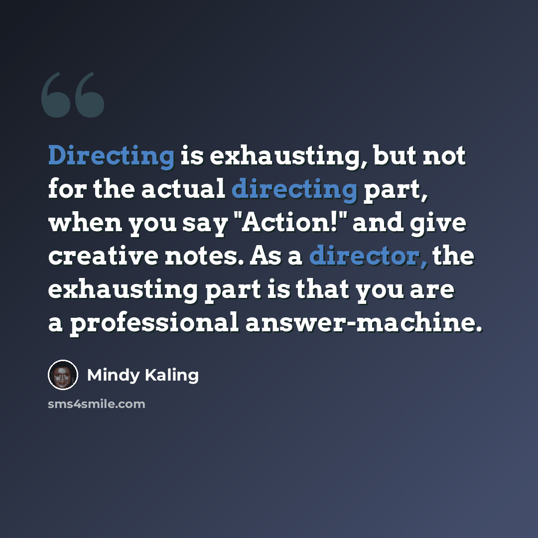 “Directing is exhausting, but not for the actual directing part, when you say "Action!" and give creative notes. As a director, the exhausting part is that you are a professional answer-machine.” quote by Mindy Kaling