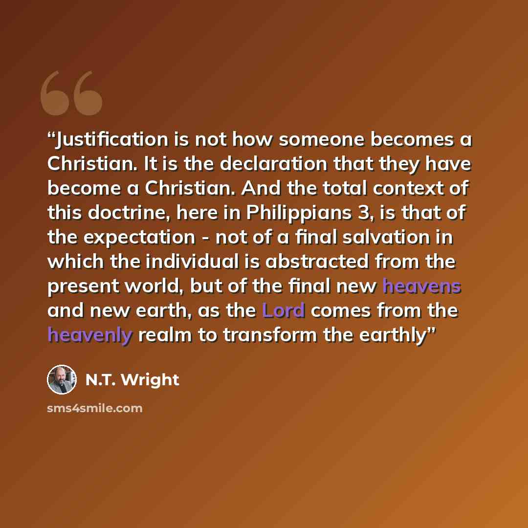 “Justification is not how someone becomes a Christian. It is the declaration that they have become a Christian. And the total context of this doctrine, here in Philippians 3, is that of the expectation - not of a final salvation in which the individual is abstracted from the present world, but of…” quote by N.T. Wright