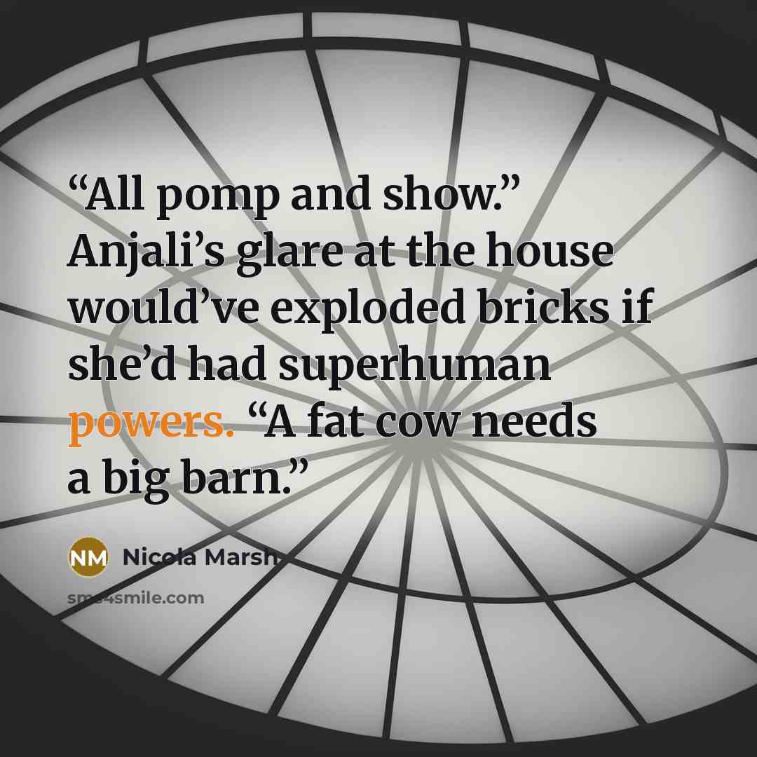 “All pomp and show.” Anjali’s glare at the house would’ve exploded bricks if she’d had superhuman powers. “A fat cow needs a big barn.” quote by Nicola Marsh