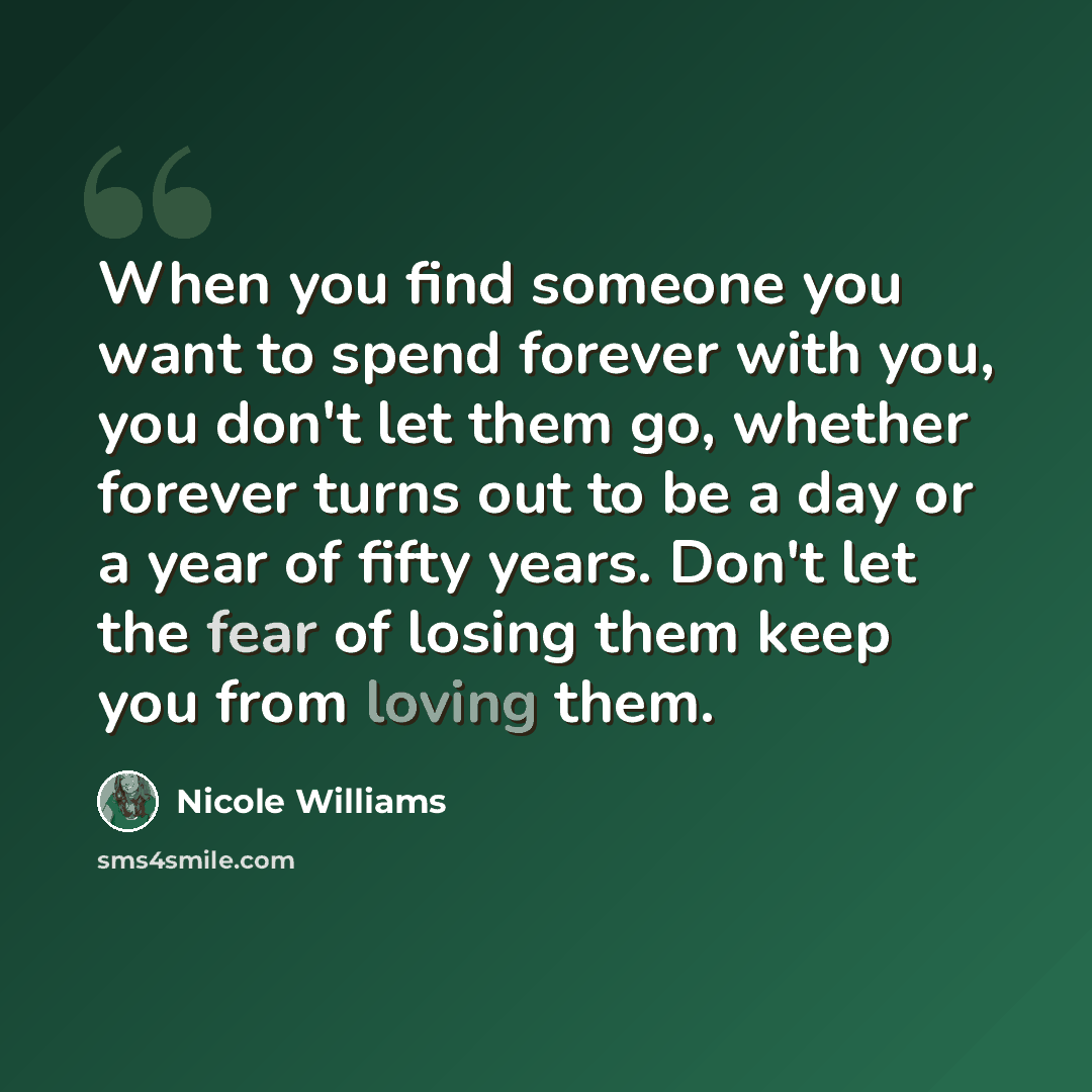 “When you find someone you want to spend forever with you, you don't let them go, whether forever turns out to be a day or a year of fifty years. Don't let the fear of losing them keep you from loving them.” quote by Nicole Williams