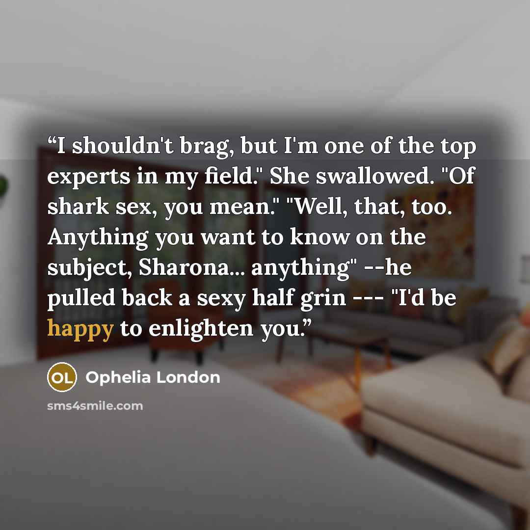 “I shouldn't brag, but I'm one of the top experts in my field." She swallowed. "Of shark sex, you mean." "Well, that, too. Anything you want to know on the subject, Sharona... anything" --he pulled back a sexy half grin --- "I'd be happy to enlighten you.” quote by Ophelia London