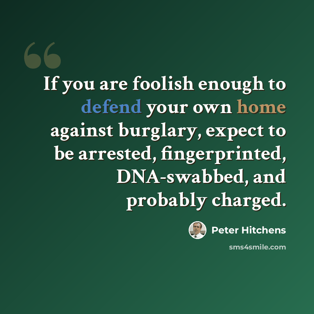 “If you are foolish enough to defend your own home against burglary, expect to be arrested, fingerprinted, DNA-swabbed, and probably charged.” quote by Peter Hitchens