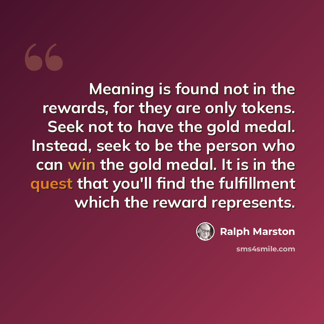 “Meaning is found not in the rewards, for they are only tokens. Seek not to have the gold medal. Instead, seek to be the person who can win the gold medal. It is in the quest that you'll find the fulfillment which the reward represents.” quote by Ralph Marston