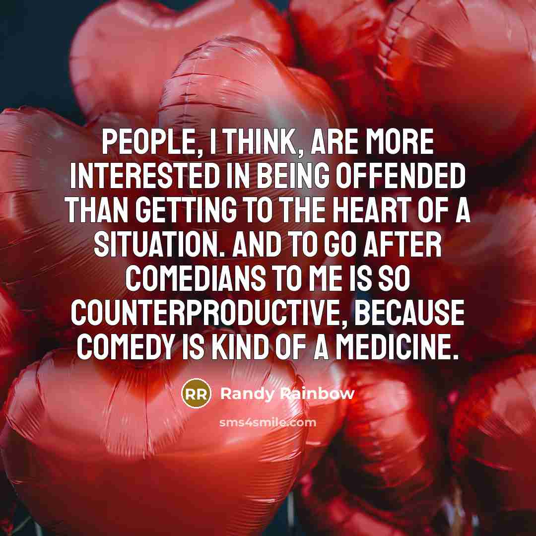 “People, I think, are more interested in being offended than getting to the heart of a situation. And to go after comedians to me is so counterproductive, because comedy is kind of a medicine.” quote by Randy Rainbow