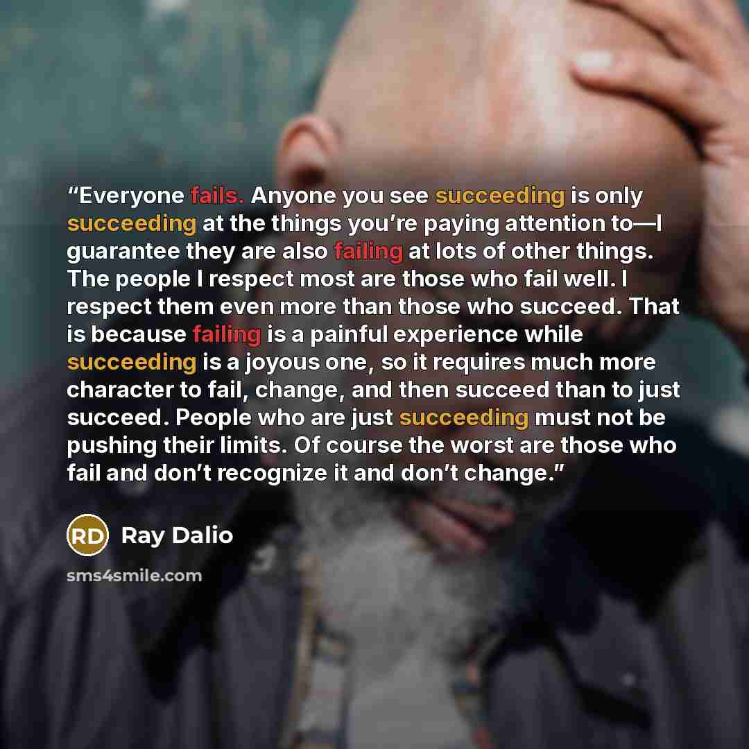 “Everyone fails. Anyone you see succeeding is only succeeding at the things you’re paying attention to—I guarantee they are also failing at lots of other things. The people I respect most are those who fail well. I respect them even more than those who succeed. That is because failing is a painful…” quote by Ray Dalio
