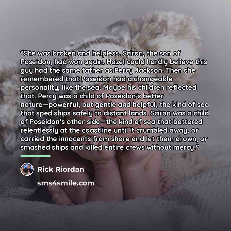 “She was broken and helpless. Sciron, the son of Poseidon, had won again. Hazel could hardly believe this guy had the same father as Percy Jackson. Then she remembered that Poseidon had a changeable personality, like the sea. Maybe his children reflected that. Percy was a child of Poseidon’s better…” quote by Rick Riordan