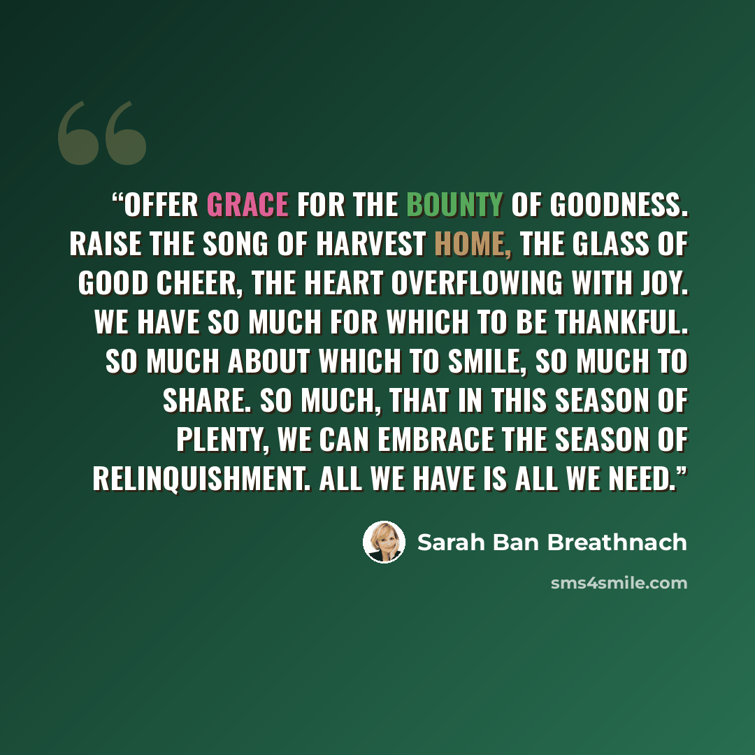 “Offer grace for the bounty of goodness. Raise the song of harvest home, the glass of good cheer, the heart overflowing with joy. We have so much for which to be thankful. So much about which to smile, so much to share. So much, that in this season of plenty, we can embrace the season of…” quote by Sarah Ban Breathnach
