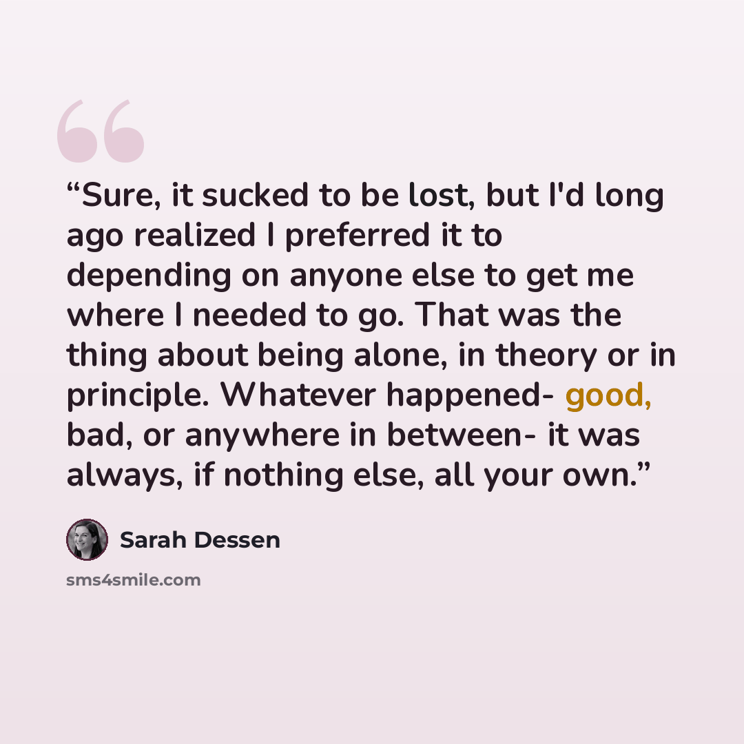 “Sure, it sucked to be lost, but I'd long ago realized I preferred it to depending on anyone else to get me where I needed to go. That was the thing about being alone, in theory or in principle. Whatever happened- good, bad, or anywhere in between- it was always, if nothing else, all your own.” quote by Sarah Dessen