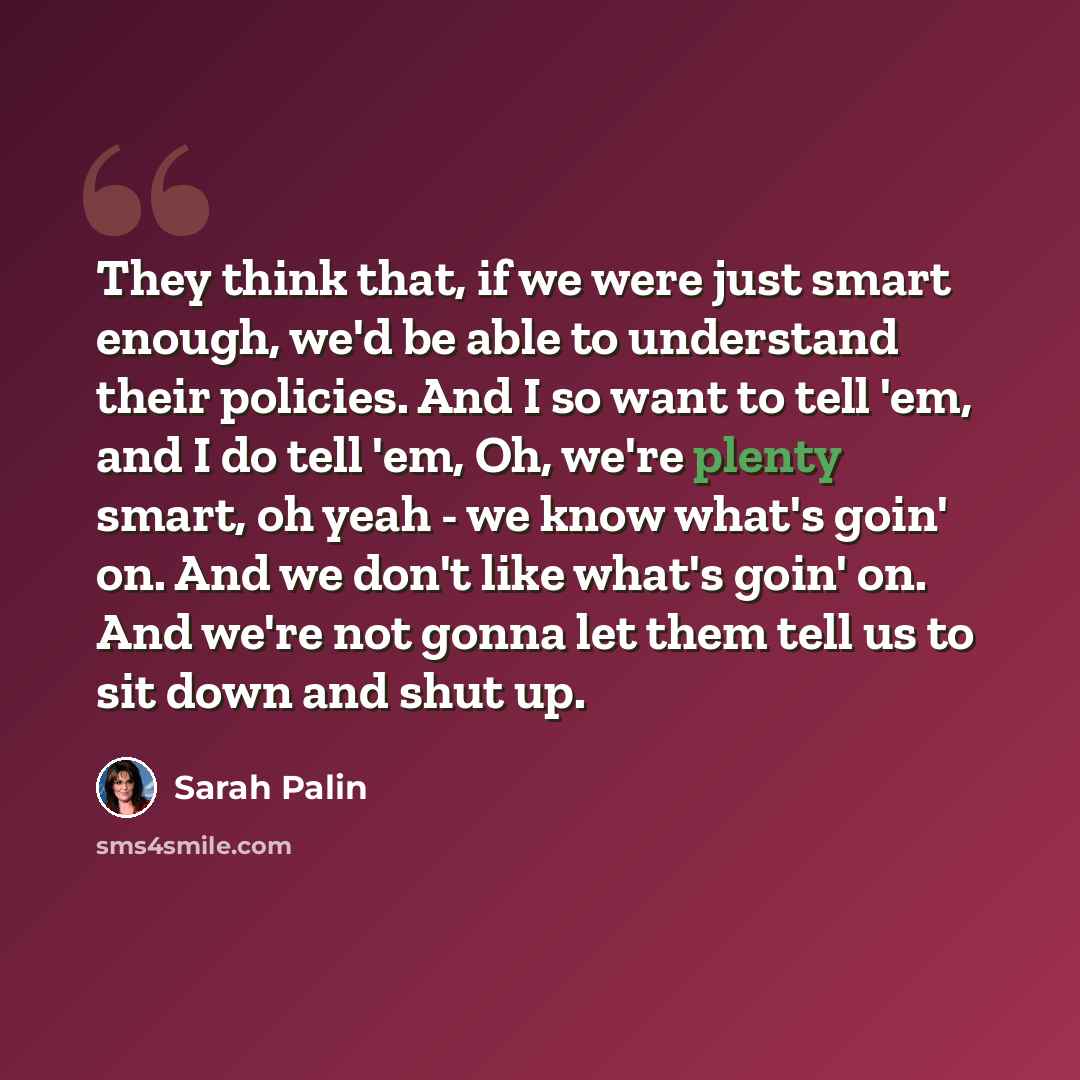 “They think that, if we were just smart enough, we'd be able to understand their policies. And I so want to tell 'em, and I do tell 'em, Oh, we're plenty smart, oh yeah - we know what's goin' on. And we don't like what's goin' on. And we're not gonna let them tell us to sit down and shut up.” quote by Sarah Palin