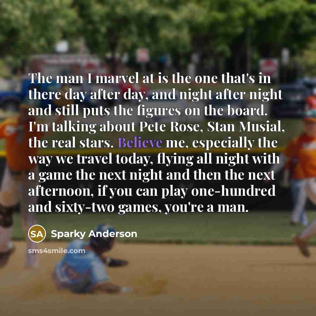 “The man I marvel at is the one that's in there day after day, and night after night and still puts the figures on the board. I'm talking about Pete Rose, Stan Musial, the real stars. Believe me, especially the way we travel today, flying all night with a game the next night and then the next…” quote by Sparky Anderson