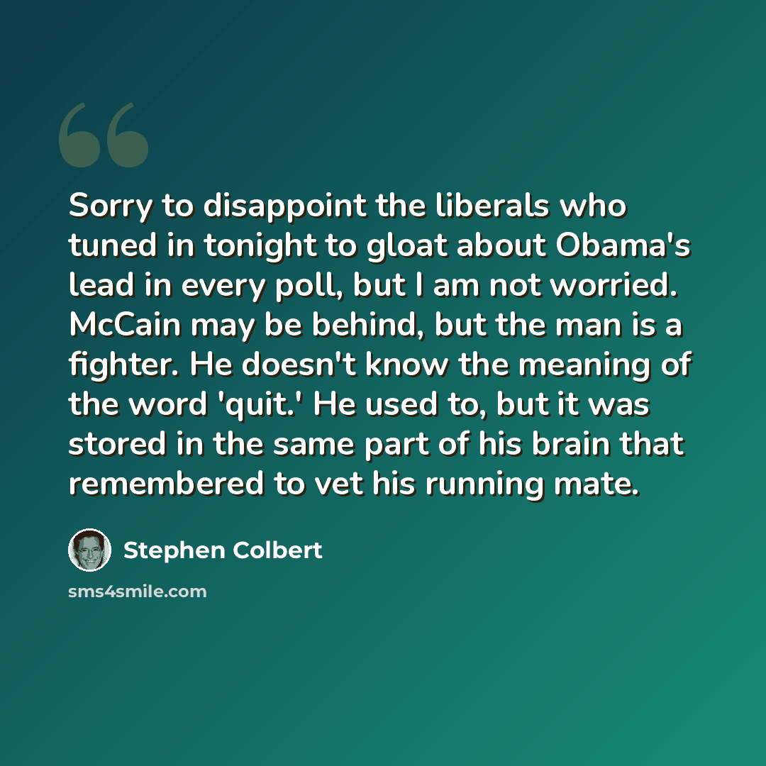 “Sorry to disappoint the liberals who tuned in tonight to gloat about Obama's lead in every poll, but I am not worried. McCain may be behind, but the man is a fighter. He doesn't know the meaning of the word 'quit.' He used to, but it was stored in the same part of his brain that remembered to vet…” quote by Stephen Colbert