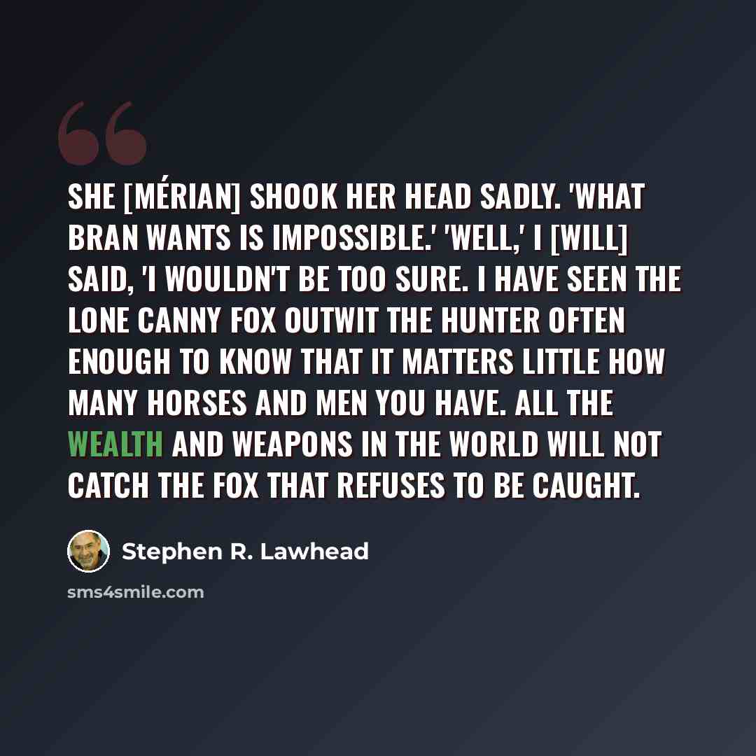 “She [Mérian] shook her head sadly. 'What Bran wants is impossible.' 'Well,' I [Will] said, 'I wouldn't be too sure. I have seen the lone canny fox outwit the hunter often enough to know that it matters little how many horses and men you have. All the wealth and weapons in the world will not catch…” quote by Stephen R. Lawhead