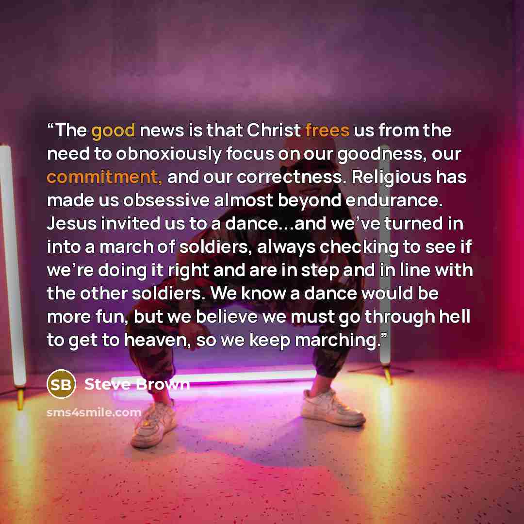 “The good news is that Christ frees us from the need to obnoxiously focus on our goodness, our commitment, and our correctness. Religious has made us obsessive almost beyond endurance. Jesus invited us to a dance...and we've turned in into a march of soldiers, always checking to see if we're doing…” quote by Steve Brown