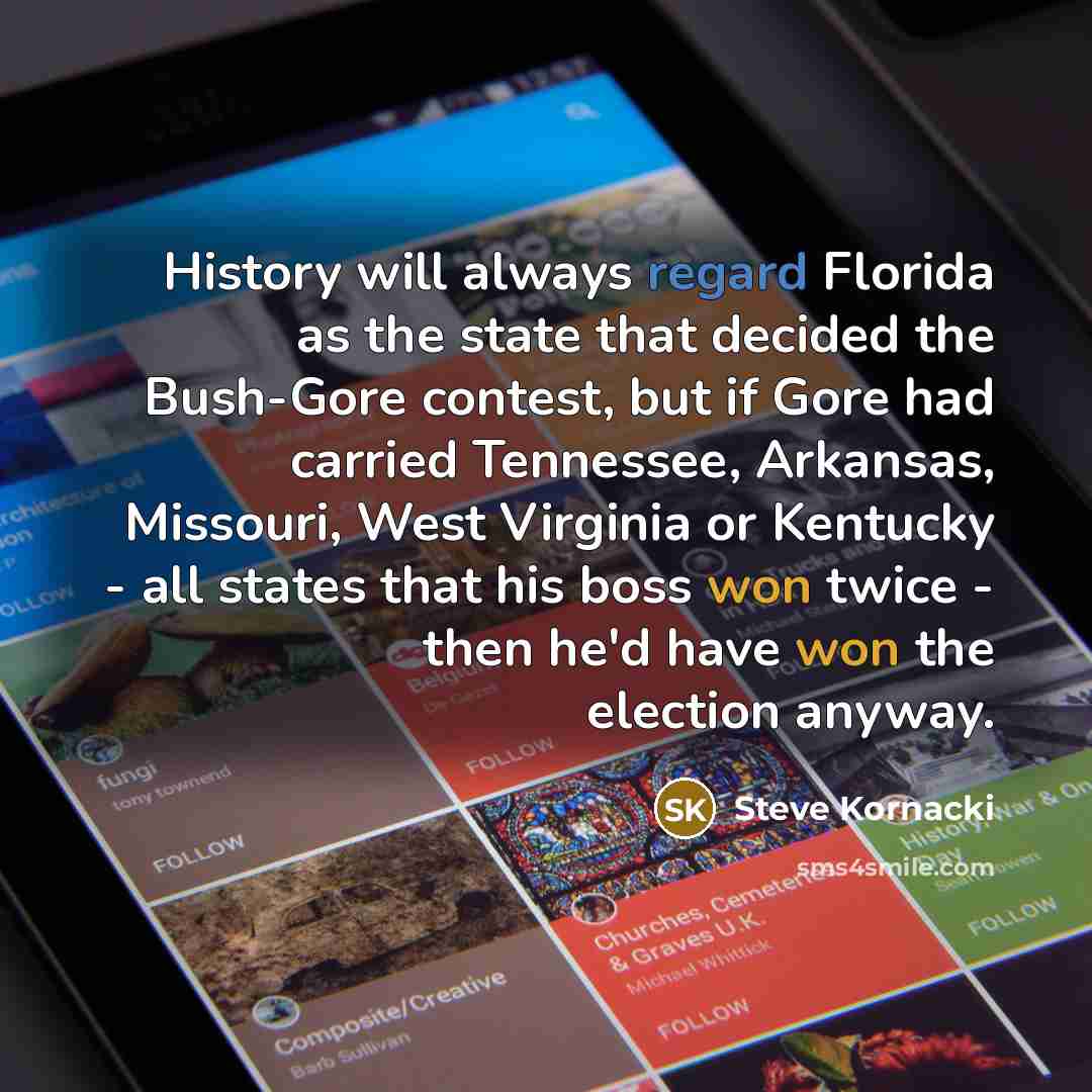 “History will always regard Florida as the state that decided the Bush-Gore contest, but if Gore had carried Tennessee, Arkansas, Missouri, West Virginia or Kentucky - all states that his boss won twice - then he'd have won the election anyway.” quote by Steve Kornacki