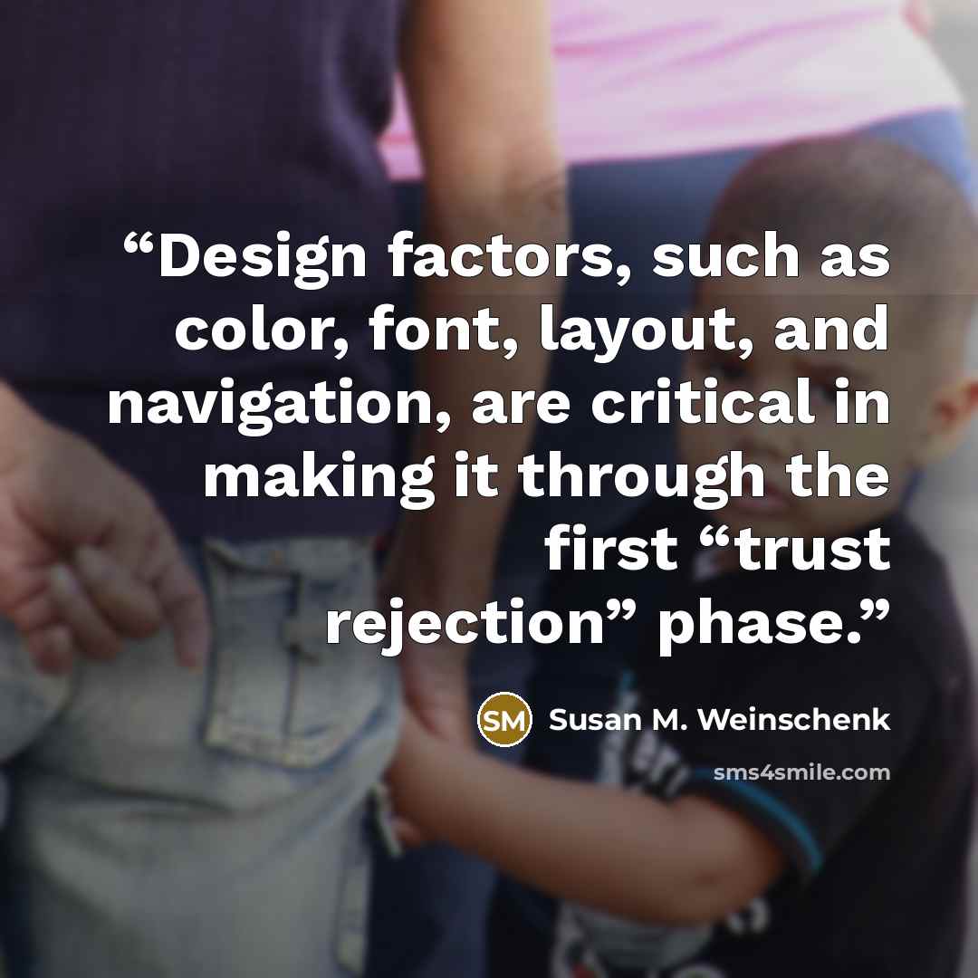 “Design factors, such as color, font, layout, and navigation, are critical in making it through the first “trust rejection” phase.” quote by Susan M. Weinschenk