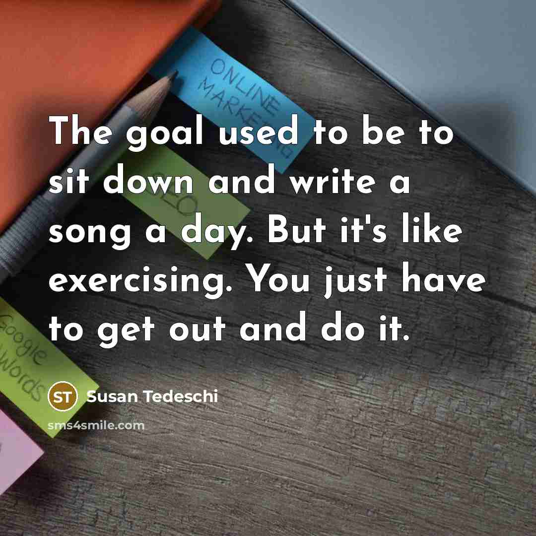 “The goal used to be to sit down and write a song a day. But it's like exercising. You just have to get out and do it.” quote by Susan Tedeschi