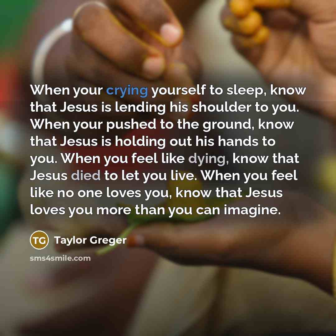“When your crying yourself to sleep, know that Jesus is lending his shoulder to you. When your pushed to the ground, know that Jesus is holding out his hands to you. When you feel like dying, know that Jesus died to let you live. When you feel like no one loves you, know that Jesus loves you more…” quote by Taylor Greger