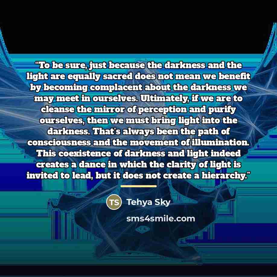 “To be sure, just because the darkness and the light are equally sacred does not mean we benefit by becoming complacent about the darkness we may meet in ourselves. Ultimately, if we are to cleanse the mirror of perception and purify ourselves, then we must bring light into the darkness. That’s…” quote by Tehya Sky