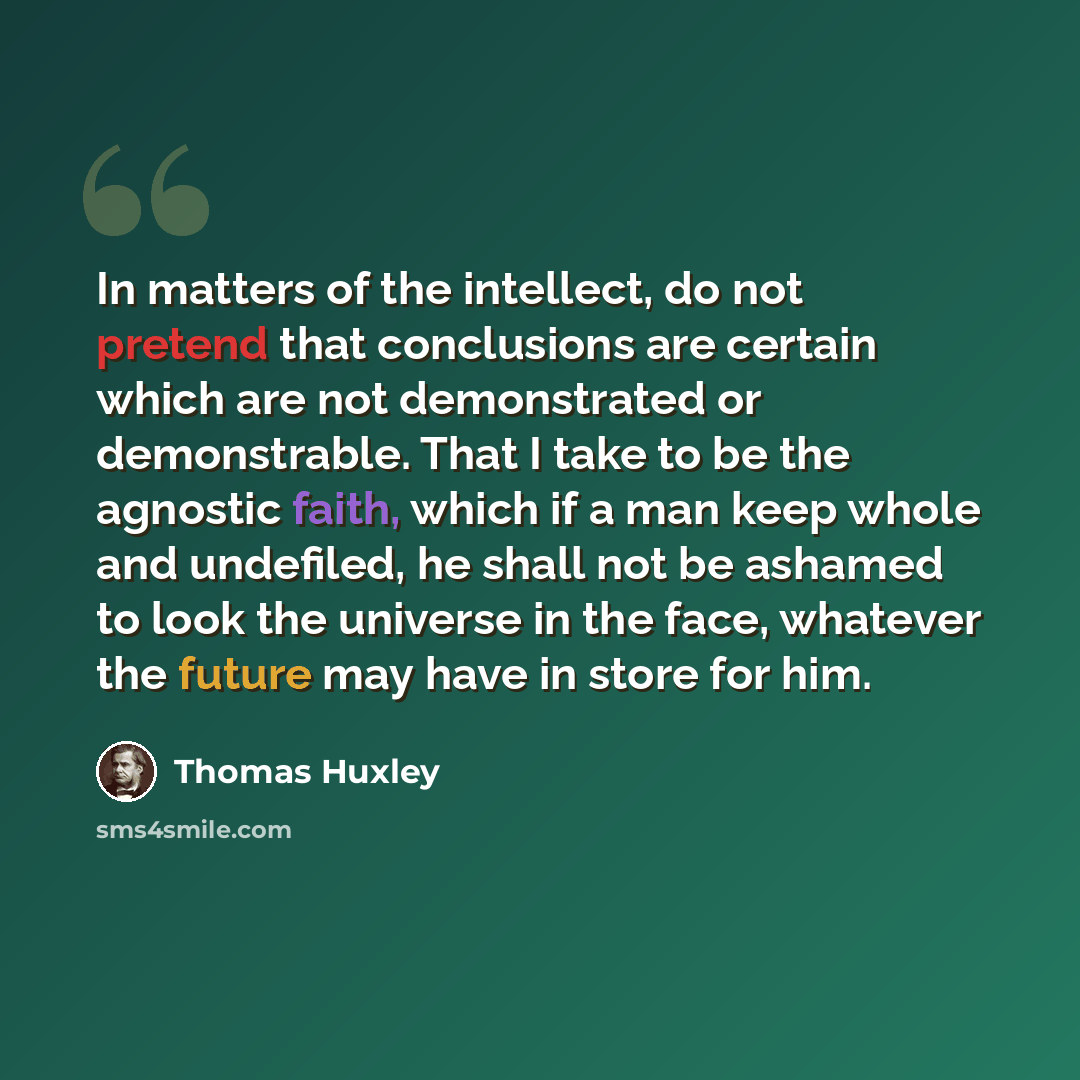 “In matters of the intellect, do not pretend that conclusions are certain which are not demonstrated or demonstrable. That I take to be the agnostic faith, which if a man keep whole and undefiled, he shall not be ashamed to look the universe in the face, whatever the future may have in store for him.” quote by Thomas Huxley
