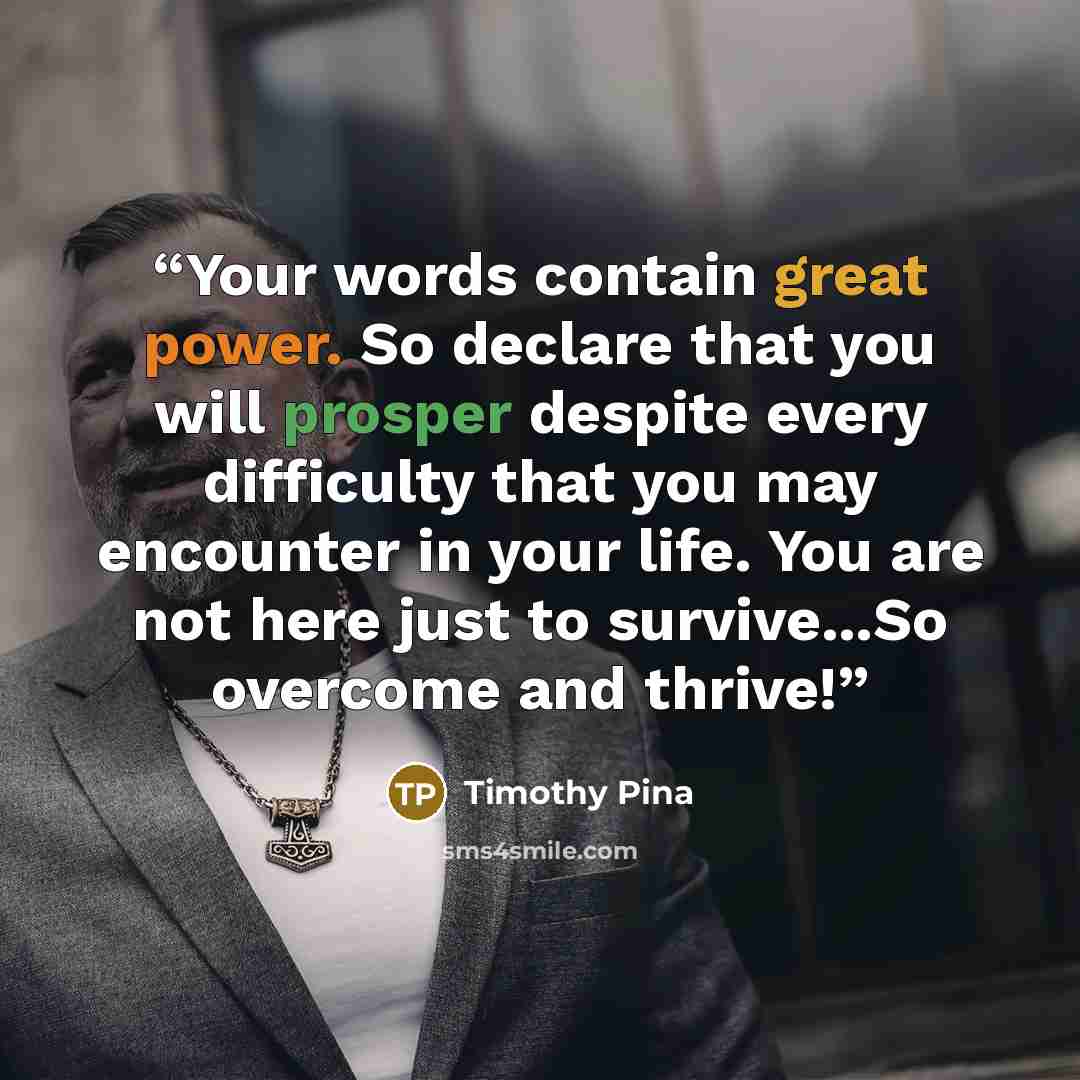 “Your words contain great power. So declare that you will prosper despite every difficulty that you may encounter in your life. You are not here just to survive...So overcome and thrive!” quote by Timothy Pina
