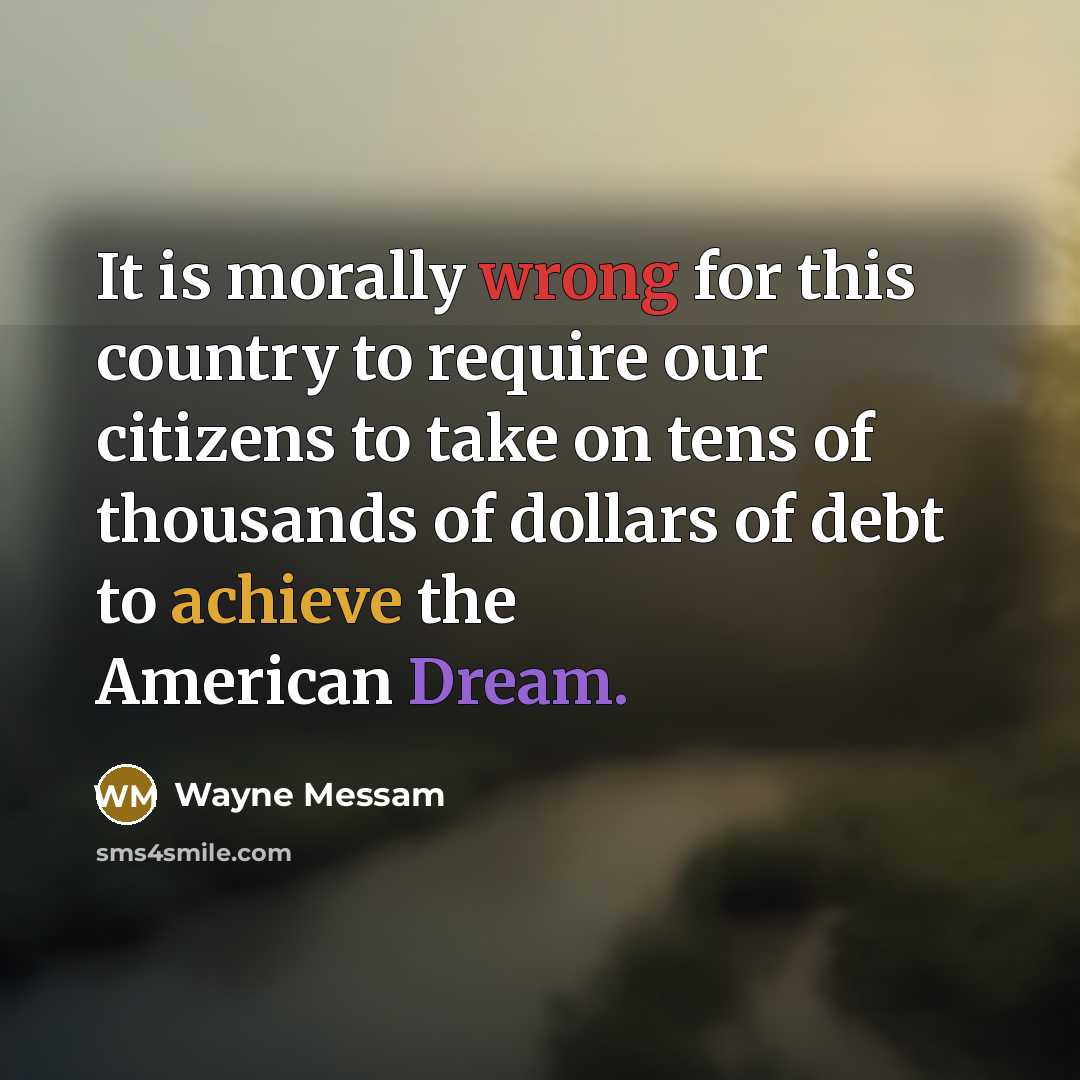 “It is morally wrong for this country to require our citizens to take on tens of thousands of dollars of debt to achieve the American Dream.” quote by Wayne Messam
