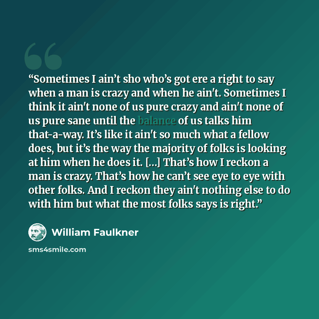 “Sometimes I ain’t sho who’s got ere a right to say when a man is crazy and when he ain't. Sometimes I think it ain't none of us pure crazy and ain't none of us pure sane until the balance of us talks him that-a-way. It’s like it ain't so much what a fellow does, but it’s the way the majority of…” quote by William Faulkner