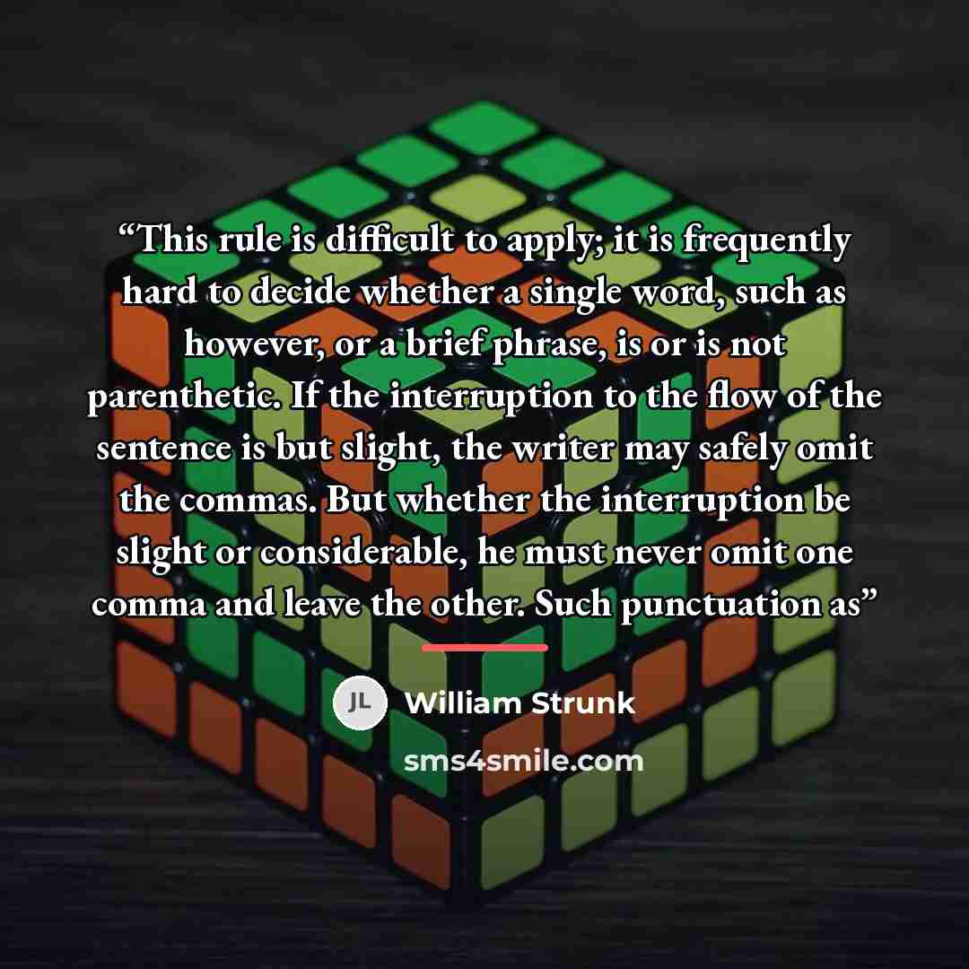 “This rule is difficult to apply; it is frequently hard to decide whether a single word, such as however, or a brief phrase, is or is not parenthetic. If the interruption to the flow of the sentence is but slight, the writer may safely omit the commas. But whether the interruption be slight or…” quote by William Strunk