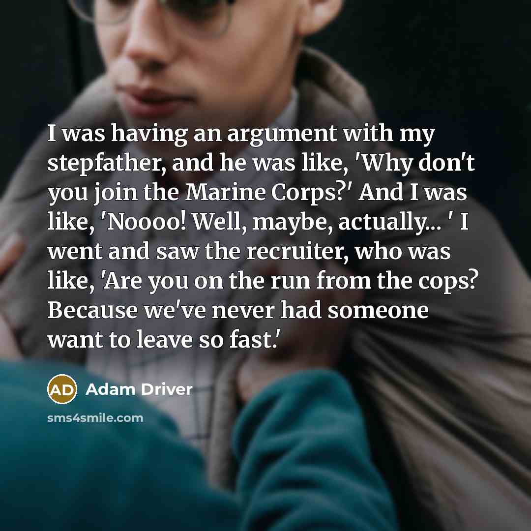 “I was having an argument with my stepfather, and he was like, 'Why don't you join the Marine Corps?' And I was like, 'Noooo! Well, maybe, actually... ' I went and saw the recruiter, who was like, 'Are you on the run from the cops? Because we've never had someone want to leave so fast.'” quote by Adam Driver
