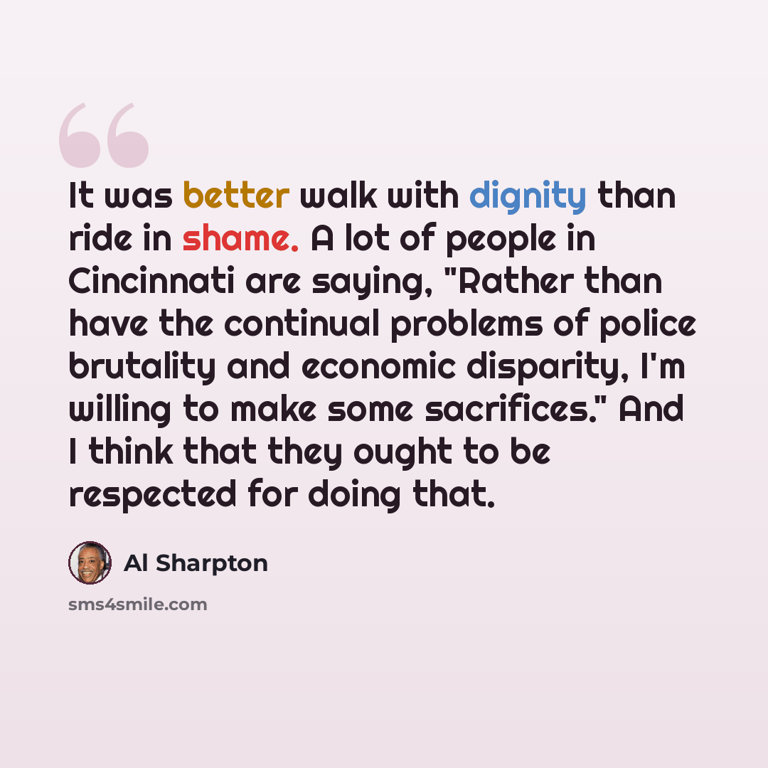 “It was better walk with dignity than ride in shame. A lot of people in Cincinnati are saying, "Rather than have the continual problems of police brutality and economic disparity, I'm willing to make some sacrifices." And I think that they ought to be respected for doing that.” quote by Al Sharpton