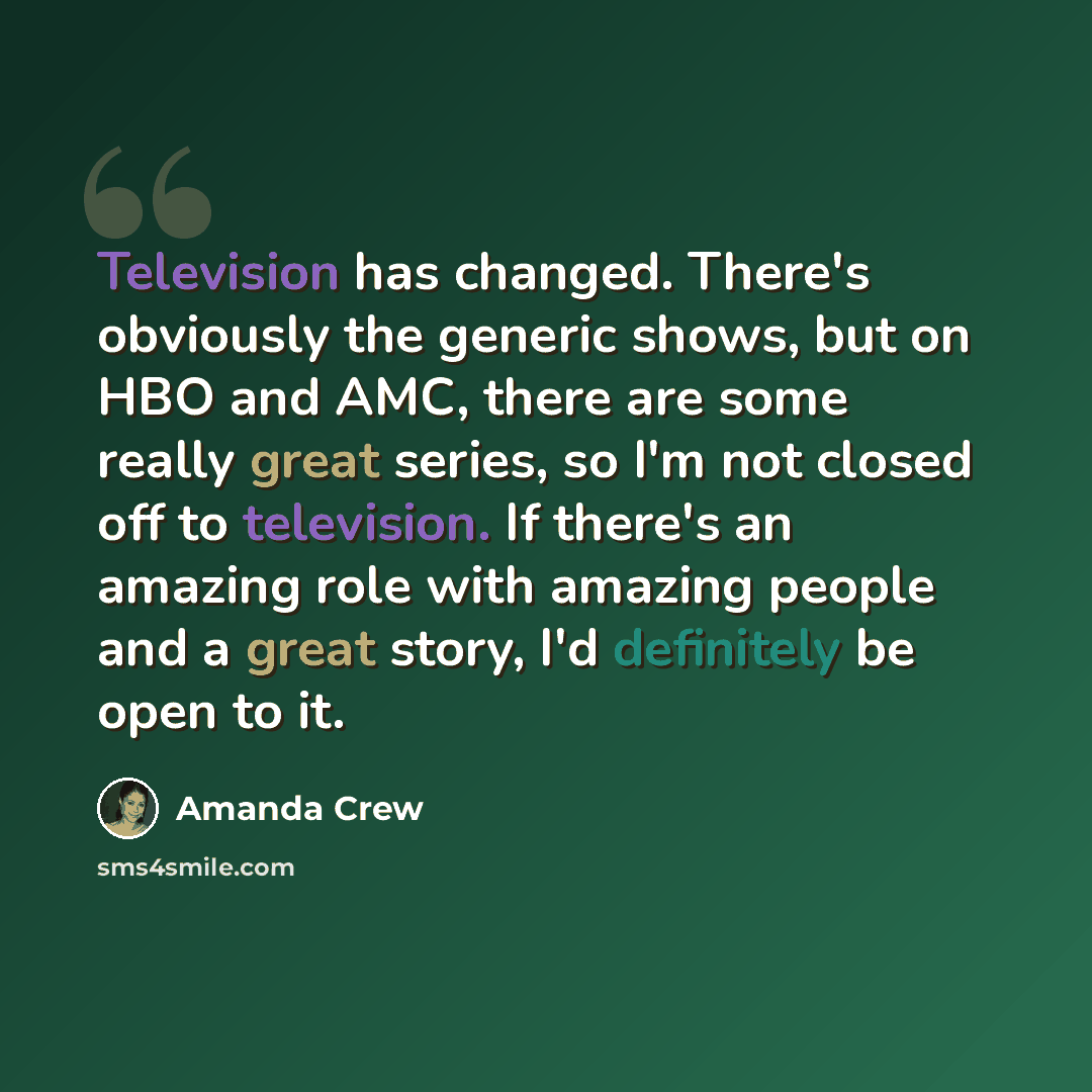 “Television has changed. There's obviously the generic shows, but on HBO and AMC, there are some really great series, so I'm not closed off to television. If there's an amazing role with amazing people and a great story, I'd definitely be open to it.” quote by Amanda Crew