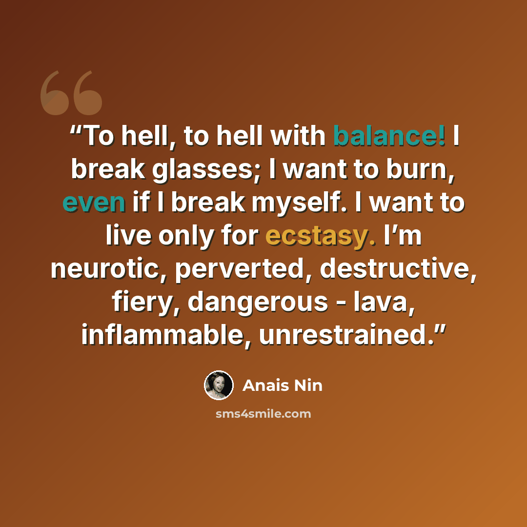 “To hell, to hell with balance! I break glasses; I want to burn, even if I break myself. I want to live only for ecstasy. I’m neurotic, perverted, destructive, fiery, dangerous - lava, inflammable, unrestrained.” quote by Anaïs Nin