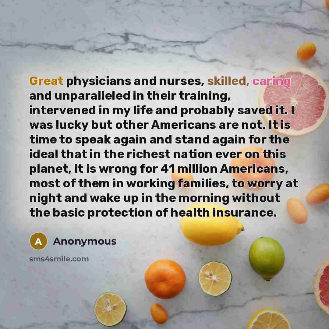 “Great physicians and nurses, skilled, caring and unparalleled in their training, intervened in my life and probably saved it. I was lucky but other Americans are not. It is time to speak again and stand again for the ideal that in the richest nation ever on this planet, it is wrong for 41 million…” quote by Anonymous