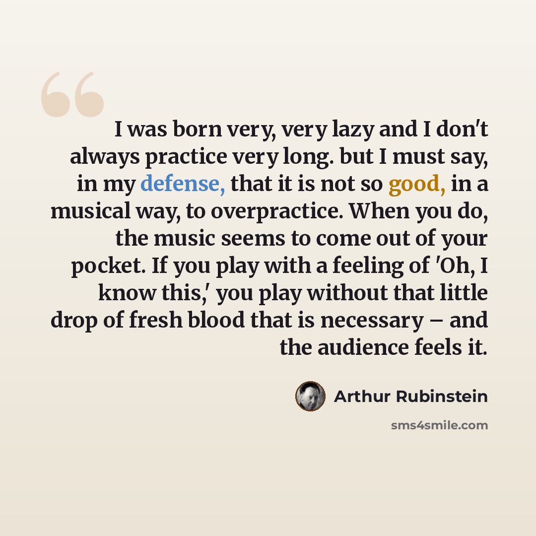 “I was born very, very lazy and I don't always practice very long. but I must say, in my defense, that it is not so good, in a musical way, to overpractice. When you do, the music seems to come out of your pocket. If you play with a feeling of 'Oh, I know this,' you play without that little drop of…” quote by Arthur Rubinstein