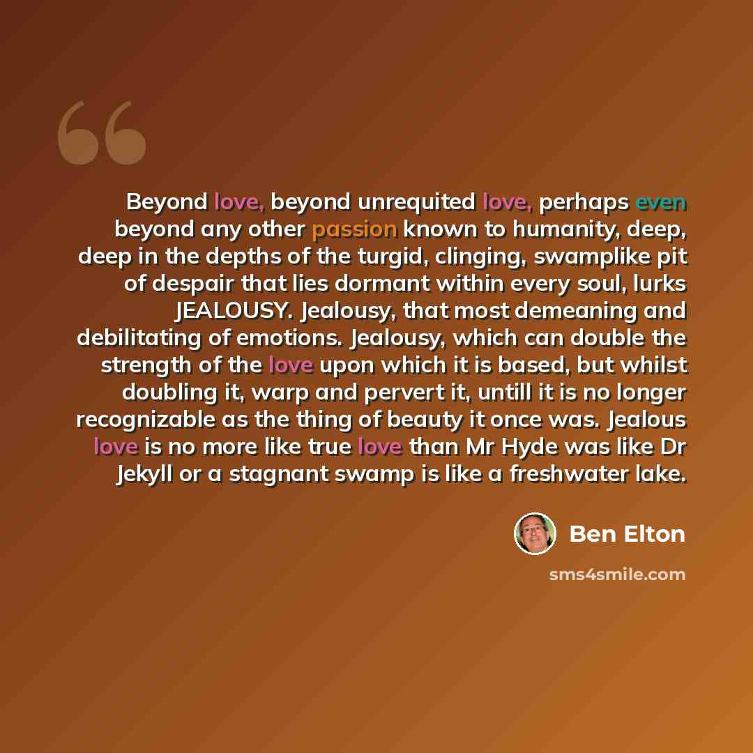“Beyond love, beyond unrequited love, perhaps even beyond any other passion known to humanity, deep, deep in the depths of the turgid, clinging, swamplike pit of despair that lies dormant within every soul, lurks JEALOUSY. Jealousy, that most demeaning and debilitating of emotions. Jealousy, which…” quote by Ben Elton