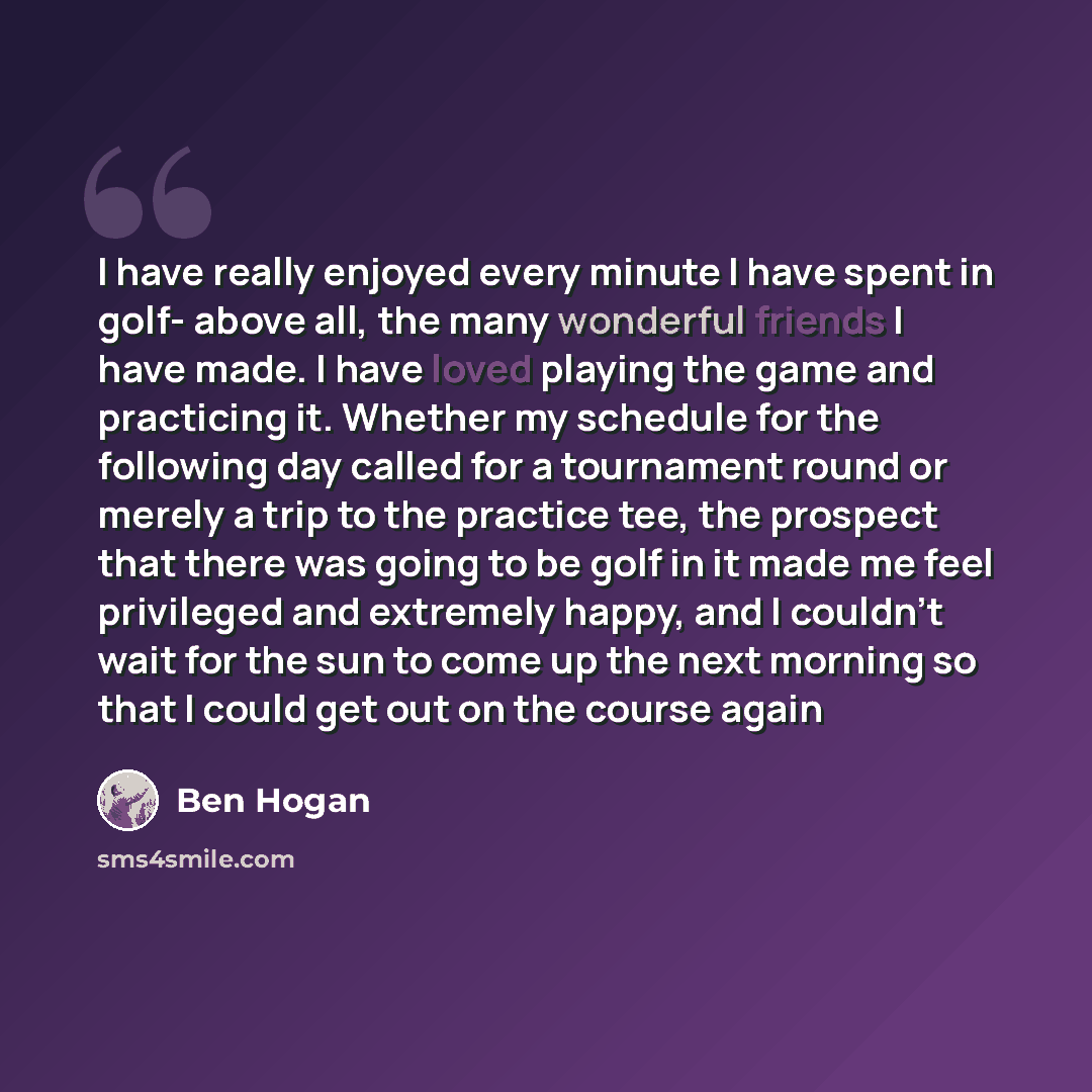 “I have really enjoyed every minute I have spent in golf- above all, the many wonderful friends I have made. I have loved playing the game and practicing it. Whether my schedule for the following day called for a tournament round or merely a trip to the practice tee, the prospect that there was…” quote by Ben Hogan